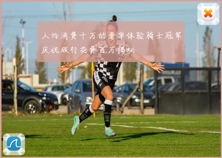 人均消费十万的奢华体验骑士冠军庆祝旅行花费百万揭秘