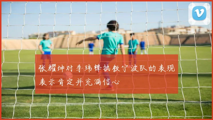 张耀坤对李玮锋执教宁波队的表现表示肯定并充满信心