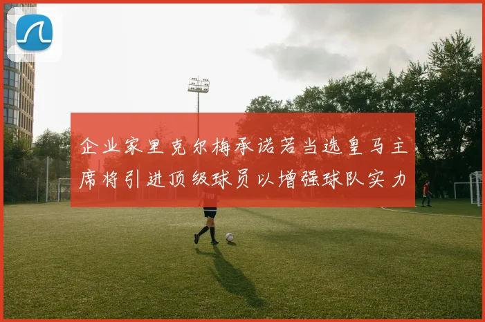 企业家里克尔梅承诺若当选皇马主席将引进顶级球员以增强球队实力