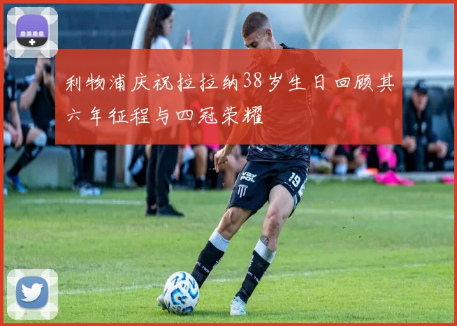 利物浦庆祝拉拉纳38岁生日回顾其六年征程与四冠荣耀