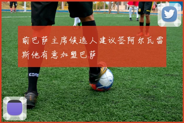 前巴萨主席候选人建议签阿尔瓦雷斯他有意加盟巴萨