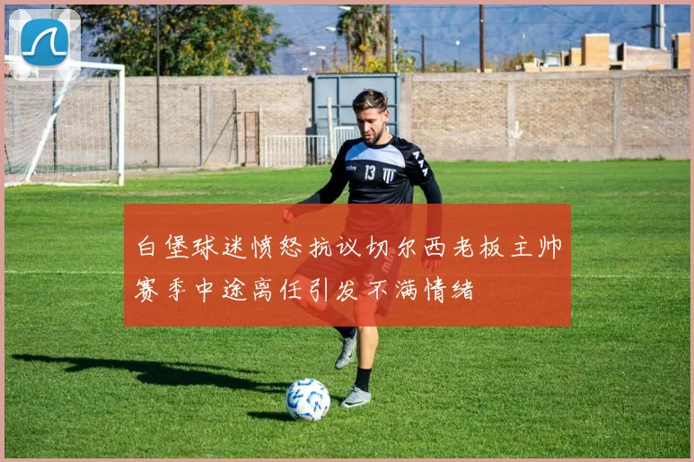 白堡球迷愤怒抗议切尔西老板主帅赛季中途离任引发不满情绪