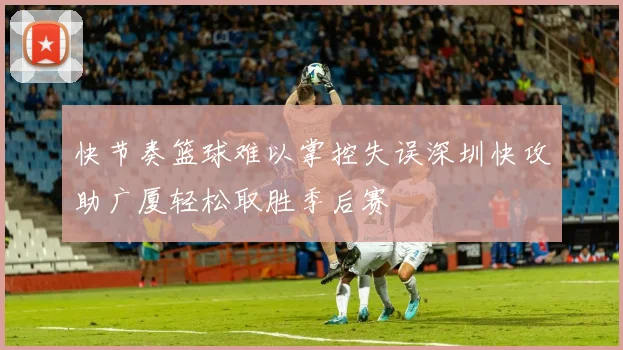 快节奏篮球难以掌控失误深圳快攻助广厦轻松取胜季后赛