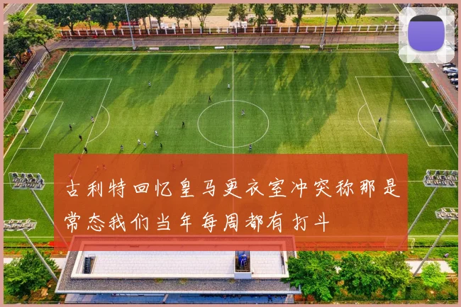 古利特回忆皇马更衣室冲突称那是常态我们当年每周都有打斗