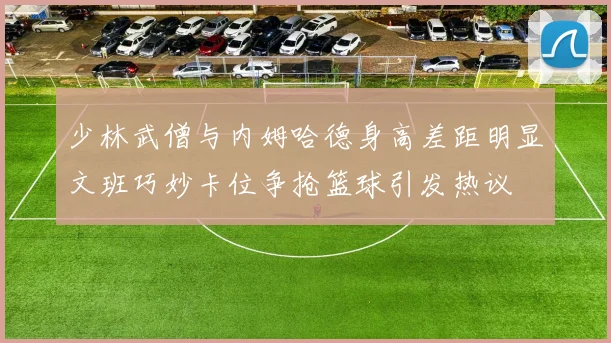 少林武僧与内姆哈德身高差距明显文班巧妙卡位争抢篮球引发热议