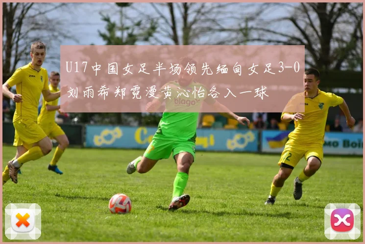 U17中国女足半场领先缅甸女足3-0刘雨希郑霓漫黄沁怡各入一球