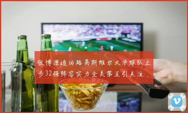 张博源造访路易斯维尔大学球队止步32强阵容实力全美第五引关注