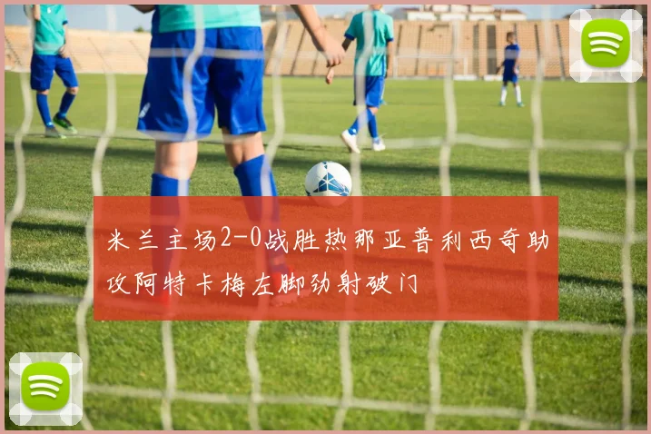 米兰主场2-0战胜热那亚普利西奇助攻阿特卡梅左脚劲射破门