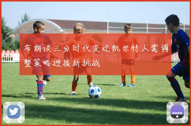 布朗谈三分时代变迁凯尔特人需调整策略迎接新挑战