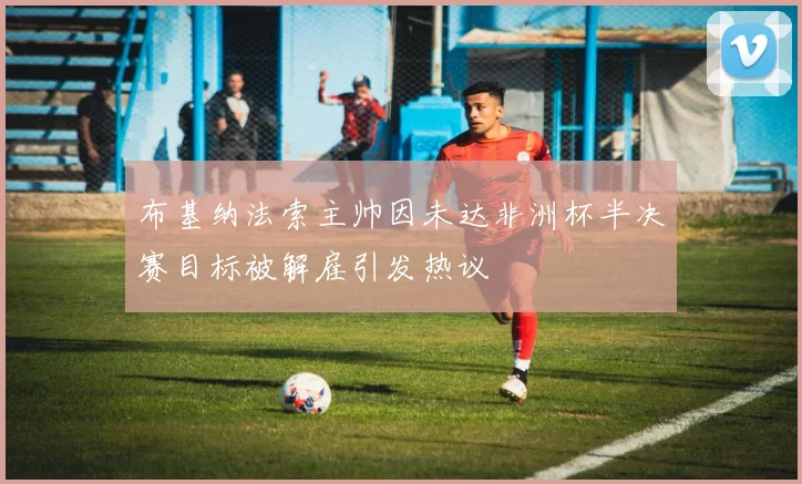 布基纳法索主帅因未达非洲杯半决赛目标被解雇引发热议